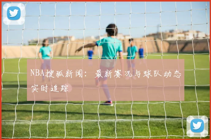 NBA搜狐新闻：最新赛况与球队动态实时追踪