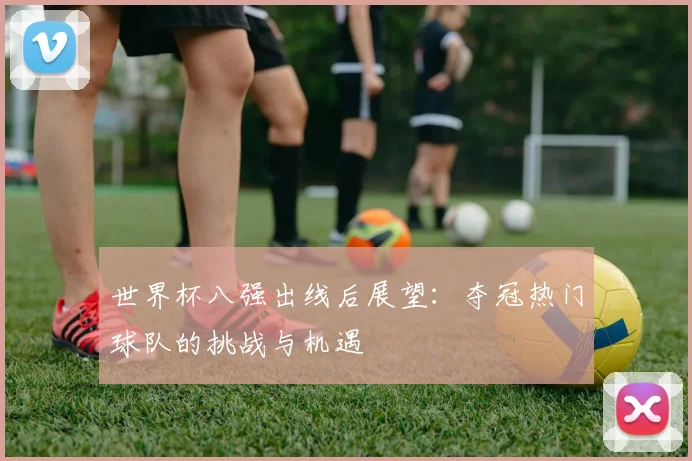 世界杯八强出线后展望：夺冠热门球队的挑战与机遇