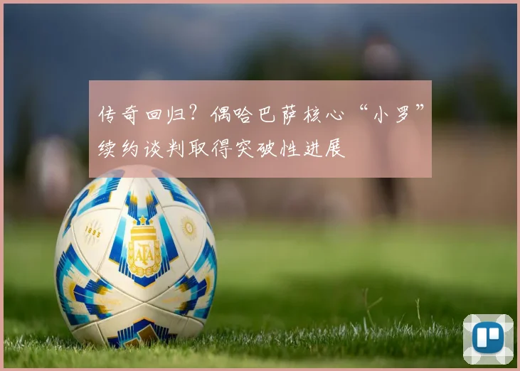 传奇回归？偶哈巴萨核心“小罗”续约谈判取得突破性进展