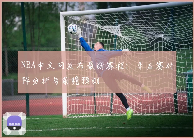 NBA中文网发布最新赛程：季后赛对阵分析与前瞻预测
