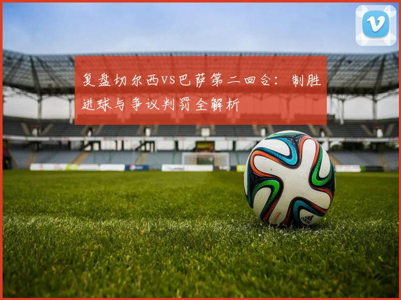 复盘切尔西vs巴萨第二回合：制胜进球与争议判罚全解析