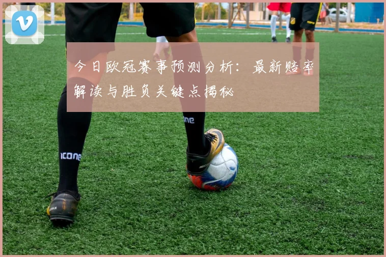今日欧冠赛事预测分析：最新赔率解读与胜负关键点揭秘