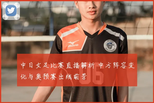 中日女足比赛直播解析 中方阵容变化与奥预赛出线前景