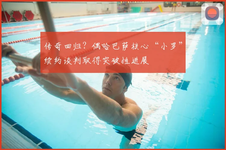 传奇回归？偶哈巴萨核心“小罗”续约谈判取得突破性进展