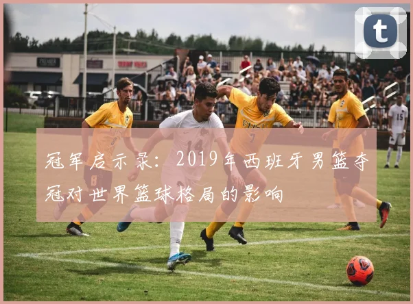 冠军启示录：2019年西班牙男篮夺冠对世界篮球格局的影响