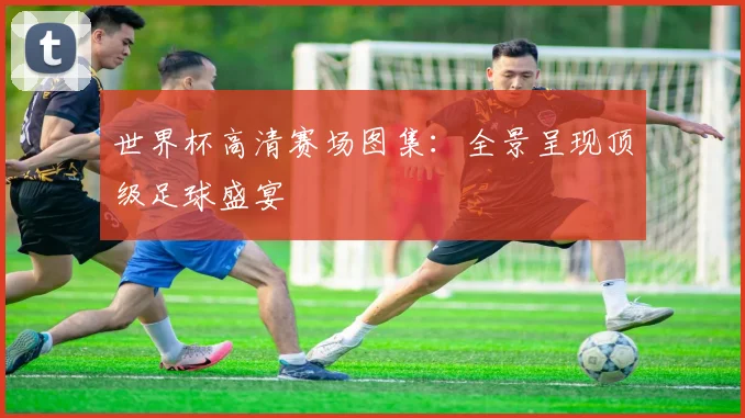 世界杯高清赛场图集:全景呈现顶级足球盛宴