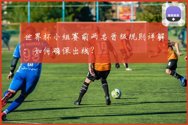 世界杯小组赛前两名晋级规则详解:如何确保出线?