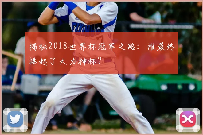 揭秘2018世界杯冠军之路：谁最终捧起了大力神杯？