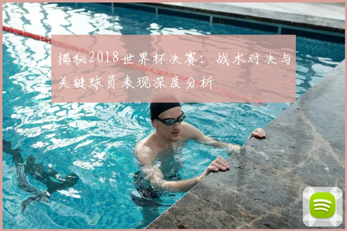 揭秘2018世界杯决赛：战术对决与关键球员表现深度分析